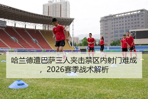 哈兰德遭巴萨三人夹击禁区内射门难成，2026赛季战术解析